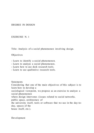 DEGREE IN DESIGN
EXERCISE N. 1
Title: Analysis of a social phenomenon involving design.
Objectives
- Learn to identify a social phenomenon.
- Learn to analyze a social phenomenon.
- Learn how to use desk research tools.
- Learn to use qualitative research tools.
Statements
Considering that one of the main objectives of this subject is to
learn how to develop a
sociological viewpoint, we propose as an exercise to analyze a
social phenomenon
where design intervenes (issues related to social networks,
public space, architecture of
the university itself, tools or software that we use in the day-to-
day, spaces of the
house itself, etc.).
Development
 