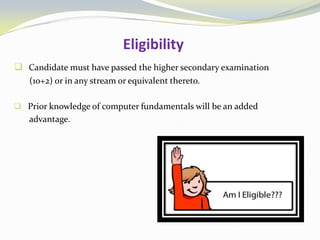 Eligibility
 Candidate must have passed the higher secondary examination
(10+2) or in any stream or equivalent thereto.
 Prior knowledge of computer fundamentals will be an added
advantage.
 