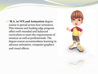  M.A. in VFX and Animation degree
course is spread across four semesters.
This intense and leading edge program
offers well-rounded and balanced
curriculum to meet the requirements of
amateur as well as professionals. The
degree course accommodates learning in
advance animation, computer graphics
and visual effects.
 