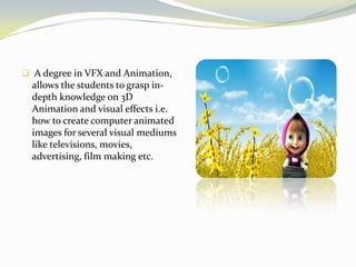  A degree in VFX and Animation,
allows the students to grasp in-
depth knowledge on 3D
Animation and visual effects i.e.
how to create computer animated
images for several visual mediums
like televisions, movies,
advertising, film making etc.
 