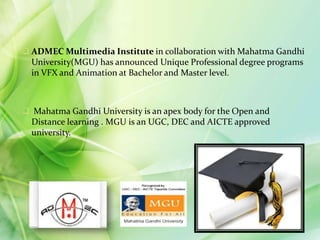  ADMEC Multimedia Institute in collaboration with Mahatma Gandhi
University(MGU) has announced Unique Professional degree programs
in VFX and Animation at Bachelor and Master level.
 Mahatma Gandhi University is an apex body for the Open and
Distance learning . MGU is an UGC, DEC and AICTE approved
university.
 