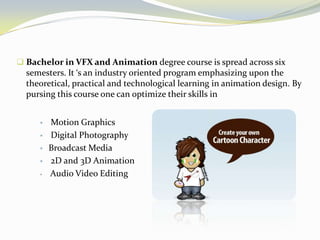  Bachelor in VFX and Animation degree course is spread across six
semesters. It ‘s an industry oriented program emphasizing upon the
theoretical, practical and technological learning in animation design. By
pursing this course one can optimize their skills in
 Motion Graphics
 Digital Photography
 Broadcast Media
 2D and 3D Animation
 Audio Video Editing
 