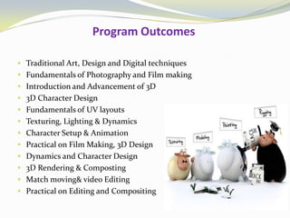 Program Outcomes
 Traditional Art, Design and Digital techniques
 Fundamentals of Photography and Film making
 Introduction and Advancement of 3D
 3D Character Design
 Fundamentals of UV layouts
 Texturing, Lighting & Dynamics
 Character Setup & Animation
 Practical on Film Making, 3D Design
 Dynamics and Character Design
 3D Rendering & Composting
 Match moving& video Editing
 Practical on Editing and Compositing
 