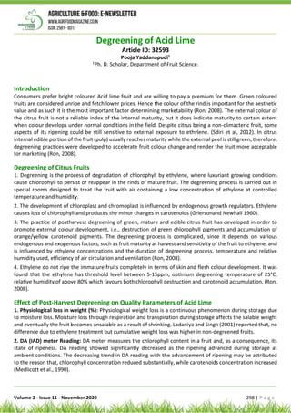 Volume 2 - Issue 11 - November 2020 298 | P a g e
Degreening of Acid Lime
Article ID: 32593
Pooja Yaddanapudi1
1
Ph. D. Scholar, Department of Fruit Science.
Introduction
Consumers prefer bright coloured Acid lime fruit and are willing to pay a premium for them. Green coloured
fruits are considered unripe and fetch lower prices. Hence the colour of the rind is important for the aesthetic
value and as such it is the most important factor determining marketability (Ron, 2008). The external colour of
the citrus fruit is not a reliable index of the internal maturity, but it does indicate maturity to certain extent
when colour develops under normal conditions in the field. Despite citrus being a non-climacteric fruit, some
aspects of its ripening could be still sensitive to external exposure to ethylene. (Sdiri et al, 2012). In citrus
internal edible portion of the fruit (pulp) usually reaches maturity while the external peel is still green, therefore,
degreening practices were developed to accelerate fruit colour change and render the fruit more acceptable
for marketing (Ron, 2008).
Degreening of Citrus Fruits
1. Degreening is the process of degradation of chlorophyll by ethylene, where luxuriant growing conditions
cause chlorophyll to persist or reappear in the rinds of mature fruit. The degreening process is carried out in
special rooms designed to treat the fruit with air containing a low concentration of ethylene at controlled
temperature and humidity.
2. The development of chloroplast and chromoplast is influenced by endogenous growth regulators. Ethylene
causes loss of chlorophyll and produces the minor changes in carotenoids (Griersonand Newhall 1960).
3. The practice of postharvest degreening of green, mature and edible citrus fruit has developed in order to
promote external colour development, i.e., destruction of green chlorophyll pigments and accumulation of
orange/yellow carotenoid pigments. The degreening process is complicated, since it depends on various
endogenous and exogenous factors, such as fruit maturity at harvest and sensitivity of the fruit to ethylene, and
is influenced by ethylene concentrations and the duration of degreening process, temperature and relative
humidity used, efficiency of air circulation and ventilation (Ron, 2008).
4. Ethylene do not ripe the immature fruits completely in terms of skin and flesh colour development. It was
found that the ethylene has threshold level between 5-15ppm, optimum degreening temperature of 25°C,
relative humidity of above 80% which favours both chlorophyll destruction and carotenoid accumulation, (Ron,
2008).
Effect of Post-Harvest Degreening on Quality Parameters of Acid Lime
1. Physiological loss in weight (%): Physiological weight loss is a continuous phenomenon during storage due
to moisture loss. Moisture loss through respiration and transpiration during storage affects the salable weight
and eventually the fruit becomes unsalable as a result of shrinking. Ladaniya and Singh (2001) reported that, no
difference due to ethylene treatment but cumulative weight loss was higher in non-degreened fruits.
2. DA (IAD) meter Reading: DA meter measures the chlorophyll content in a fruit and, as a consequence, its
state of ripeness. DA reading showed significantly decreased as the ripening advanced during storage at
ambient conditions. The decreasing trend in DA reading with the advancement of ripening may be attributed
to the reason that, chlorophyll concentration reduced substantially, while carotenoids concentration increased
(Medlicott et al., 1990).
 