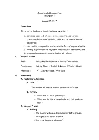 Semi-detailed Lesson Plan
in English 6
August 25, 2017
I. Objectives
At the end of the lesson, the students are expected to:
a. compose clear and coherent sentences using appropriate
grammatical structures regarding order and degrees of regular
adjectives;
b. use positive, comparative and superlative form of regular adjective;
c. identify adjective and its degree of comparison in a sentence; and
d. show tactfulness when communicating with others.
II. Subject Matter
Topic : Using Regular Adjective in Making Comparison
References: Activity Sheet in English 6 Quarter 2 Week 1- Day 2
Materials : PPT, Activity Sheets, Word Card
III. Procedure
A. Preliminary Activities
a. Drill
The teacher will ask the student to dance the Zumba.
b. Review
 What was our topic yesterday?
 What was the title of the editorial text that you have
read?
B. Lesson Proper
a. Activity
 The teacher will group the students into five groups.
 Each group will select a leader.
 Introduce the game “charades”.
 