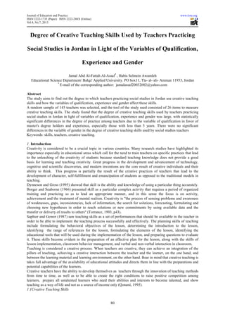 Journal of Education and Practice www.iiste.org
ISSN 2222-1735 (Paper) ISSN 2222-288X (Online)
Vol.4, No.7, 2013
80
Degree of Creative Teaching Skills Used by Teachers Practicing
Social Studies in Jordan in Light of the Variables of Qualification,
Experience and Gender
Jamal Abd Al-Fattah Al-Assaf*
, Habis Selmein Awamleh
Educational Science Department/ Balqa' Applied University. PO box11, Tla- al- ali- Amman 11953, Jordan
*
E-mail of the corresponding author: jamalassaf20032002@yahoo.com
Abstract
The study aims to find out the degree to which teachers practicing social studies in Jordan use creative teaching
skills and how the variables of qualification, experience and gender affect these skills.
A random sample of 145 teachers was selected, and the tool of the study used consisted of 26 items to measure
creative teaching skills. The study found that the degree of creative teaching skills used by teachers practicing
social studies in Jordan in light of variables of qualification, experience and gender was large, with statistically
significant differences in the degree of practice among teachers due to the variable of qualification in favor of
master's degree holders and experience, especially those with less than 5 years. There were no significant
differences in the variable of gender in the degree of creative teaching skills used by social studies teachers
Keywords: skills, teachers, creative teaching.
1. Introduction
Creativity is considered to be a crucial topic in various countries. Many research studies have highlighted its
importance especially in educational areas which call for the need to train teachers on specific practices that lead
to the unleashing of the creativity of students because standard teaching knowledge does not provide a good
basis for learning and teaching creativity. Great progress in the development and advancement of technology,
cognitive and scientific discoveries, and modern inventions are the core result of creative individuals and their
ability to think. This progress is partially the result of the creative practices of teachers that lead to the
development of character, self-fulfillment and emancipation of students as opposed to the traditional models in
teaching.
Dynneson and Gross (1995) showed that skill is the ability and knowledge of using a particular thing accurately.
Borger and Seaborne (1966) presented skill as a particular complex activity that requires a period of organized
training and practicing so as to lead an appropriate manner, and in this sense the focus is on activity,
achievement and the treatment of mental realism. Creativity is "the process of sensing problems and awareness
of weaknesses, gaps, inconsistencies, lack of information, the search for solutions, forecasting, formulating and
choosing new hypotheses in order to reach solutions or new commitments by using available data and the
transfer or delivery of results to others" (Torrance, 1993, p43).
Saphier and Gower (1987) saw teaching skills as a set of performances that should be available in the teacher in
order to be able to implement the teaching process successfully and effectively. The planning skills of teaching
include formulating the behavioral objectives of the lesson, determining the introduction to the lesson,
identifying the range of references for the lesson, formulating the elements of the lesson, identifying the
educational tools that will be used during the implementation of the lesson, and preparing questions to evaluate
it. These skills become evident in the preparation of an effective plan for the lesson, along with the skills of
lesson implementation, classroom behavior management, and verbal and non-verbal interaction in classroom.
Teaching is considered a creative process. When teachers are creative, they can achieve an integration of the
pillars of teaching, achieving a creative interaction between the teacher and the learner, on the one hand, and
between the learning material and learning environment, on the other hand. Bear in mind that creative teaching is
takes full advantage of the availability of educational attitudes and directs them in line with the preparations and
potential capabilities of the learners.
Creative teachers have the ability to develop themselves as teachers through the innovation of teaching methods
from time to time, as well as to be able to create the right conditions to raise positive competition among
learners, prepare all untalented learners who need their abilities and interests to become talented, and show
teaching as a way of life and not as a source of income only (Qotami, 1995).
1.1Creative Teaching Skills
 