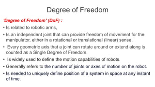 Degree of Freedom
'Degree of Freedom' (DoF) :
• Is related to robotic arms,
• Is an independent joint that can provide freedom of movement for the
manipulator, either in a rotational or translational (linear) sense.
• Every geometric axis that a joint can rotate around or extend along is
counted as a Single Degree of Freedom.
• Is widely used to define the motion capabilities of robots.
• Generally refers to the number of joints or axes of motion on the robot.
• Is needed to uniquely define position of a system in space at any instant
of time.
 