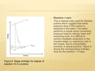 Reaction = zero
 This is special case used for impulse
turbine which suggest that entire
pressure drop in the turbine is
obtained in the stator. The stator
performs a nozzle action converting
pressure head to velocity head and
extracting work. It is difficult to
achieve adiabatic expansion in the
impulse stage i.e. expansion only in
the nozzle, due to irreversibility
involved, in actual practice. Figure 8
shows the corresponding enthalpy
drop for the reaction = 0 case.
Figure 8. Stage enthalpy for degree of
reaction =0 in a turbine
 