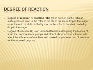 DEGREE OF REACTION
 Degree of reaction or reaction ratio (R) is defined as the ratio of
static pressure drop in the rotor to the static pressure drop in the stage
or as the ratio of static enthalpy drop in the rotor to the static enthalpy
drop in the stage.
 Degree of reaction (R) is an important factor in designing the blades of
a turbine, compressors, pumps and other turbo-machinery. It also tells
about the efficiency of machine and is used proper selection of machine
for the required purpose.
 