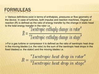 FORMULEAS
 Various definitions exist in terms of enthalpies, pressures or flow geometry of
the device. In case of turbines, both impulse and reaction machines, Degree of
reaction (R) is defined as the ratio of energy transfer by the change in static head
to the total energy transfer in the rotor i.e.
For a gas turbine or compressor it is defined as the ratio of isentropic heat drop
in the moving blades (i.e. the rotor) to the sum of the isentropic heat drops in the
fixed blades(i.e. the stator) and the moving blades i.e.
 