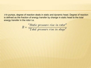 In pumps, degree of reaction deals in static and dynamic head. Degree of reaction
is defined as the fraction of energy transfer by change in static head to the total
energy transfer in the rotor i.e.
 
