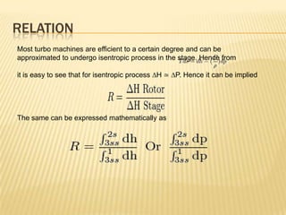 RELATION
Most turbo machines are efficient to a certain degree and can be
approximated to undergo isentropic process in the stage. Hence from
it is easy to see that for isentropic process ∆H ≃ ∆P. Hence it can be implied
The same can be expressed mathematically as
 