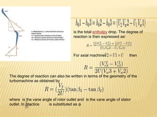 is the total enthalpy drop. The degree of
reaction is then expressed as[
For axial machines then
The degree of reaction can also be written in terms of the geometry of the
turbomachine as obtained by
where is the vane angle of rotor outlet and is the vane angle of stator
outlet. In practice is substituted as ϕ
 