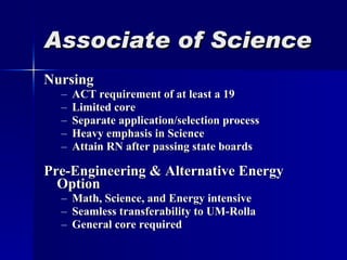 Associate of Science Nursing ACT requirement of at least a 19 Limited core Separate application/selection process Heavy emphasis in Science Attain RN after passing state boards Pre-Engineering & Alternative Energy Option Math, Science, and Energy intensive Seamless transferability to UM-Rolla General core required 