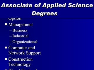 Agri-Business Technology Agronomy Technology Horticulture Technology Livestock Technology Automotive Tech Automotive Tech-Parts Option Management Business  Industrial Organizational Computer and Network Support Construction Technology Diesel Technology Drafting and Design Industrial Technology Office Administration Accounting Medical Office Administrative Paramedical Science Vet Technology Vocational Education Associate of Applied Science   Degrees 