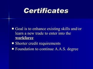 Certificates Goal is to enhance existing skills and/or learn a new trade to enter into the  workforce Shorter credit requirements Foundation to continue A.A.S. degree 