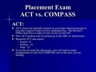 Placement Exam   ACT vs. COMPASS ACT: ACT scores are typically located on your high school transcript or you may request a copy at www.studentact.org.  The Record’s Office must have a copy of your scores in your file. New ACT packets may be picked up in the ARC or Admissions. Required ACT sub-scores: English -19 Reading – 18 Math – 22 If you do not meet the sub-scores, you will need to make arrangements to take the COMPASS, just in the area you are lacking. 