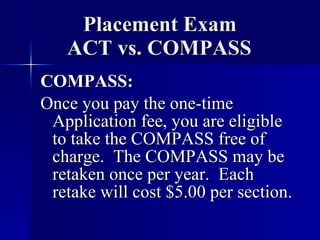 Placement Exam   ACT vs. COMPASS COMPASS: Once you pay the one-time Application fee, you are eligible to take the COMPASS free of charge.  The COMPASS may be retaken once per year.  Each retake will cost $5.00 per section. 