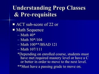 Understanding Prep Classes  & Pre-requisites ACT sub-score of 22 or Math Sequence  Math 40* Math 50*/104 Math 100**/BSAD 121 Math 107/111 *Depending on enrolled course, students must have met required mastery level or have a C or better in order to move to the next level. **Must have a passing grade to move on. 