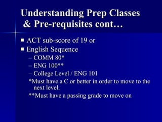 Understanding Prep Classes  & Pre-requisites cont… ACT sub-score of 19 or English Sequence COMM 80* ENG 100** College Level / ENG 101 *Must have a C or better in order to move to the next level. **Must have a passing grade to move on 