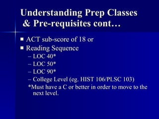Understanding Prep Classes  & Pre-requisites cont… ACT sub-score of 18 or Reading Sequence LOC 40* LOC 50* LOC 90* College Level (eg. HIST 106/PLSC 103) *Must have a C or better in order to move to the next level. 