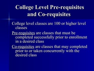 College Level Pre-requisites and Co-requisites   College level classes are 100 or higher level classes Pre-requisites  are classes that must be completed successfully prior to enrollment in a desired class Co-requisites  are classes that may completed prior to or taken concurrently with the desired class 