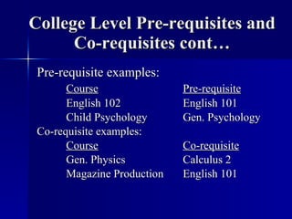 College Level Pre-requisites and Co-requisites cont… Pre-requisite examples: Course Pre-requisite English 102  English 101 Child Psychology Gen. Psychology Co-requisite examples: Course Co-requisite Gen. Physics Calculus 2 Magazine Production English 101 