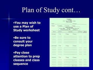 Plan of Study cont… You may wish to use a Plan of Study worksheet Be sure to consult your degree plan Pay close attention to prep classes and class sequence 