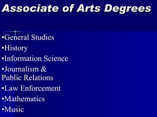 Associate of Arts Degrees Agriculture Alternative Energy Art and Design Biology Business Administration Chemistry Child Development Computer Science Elementary Education Secondary Education Environmental Science Fire Science General Studies History Information Science Journalism &  Public Relations Law Enforcement Mathematics Music Physical Education Physical Sciences Physics Pre-Med/Pre-Vet Psychology Sociology Spanish Theatre 