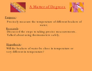Purpose : Precisely measure the temperature of different beakers of water.  Research : Discussed the steps to taking precise measurements. Talked about using thermometers safely. Hypothesis : Will the beakers of water be close in temperature or very different in temperature? A Matter of Degrees 