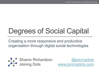 Degrees of Social Capital
Creating a more responsive and productive
organisation through digital social technologies
Sharon Richardson
Joining Dots
@joiningdots
www.joiningdots.com
© 2014 Joining Dots Ltd. All rights reserved.
 