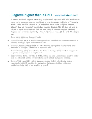 Degrees higher than a PhD www.writekraft.com
In addition to various degrees which may be considered equivalent to a PhD, there are also
some ‘higher doctorate’ courses considered to be a step above the Doctor of Philosophy
(PhD). These are most common in UK universities and in some European countries,
although they are increasingly awarded as honorary degrees. The US does not have a
system of higher doctorates and offer the titles solely as honorary degrees. Honorary
degrees are sometimes signified by adding ‘hc’ (for honoris causa) to the end of the degree
title.
Some higher doctorate degrees include:
 Doctor of Science (DS/SD): Awarded in recognition of a substantial and sustained contribution to
scientific knowledge beyond that required for a PhD.
 Doctor of Literature/Letters (DLit/DLitt/LitD): Awarded in recognition of achievement in the
humanities or for original contribution to the creative arts.
 Doctor of Divinity (DD): Awarded above the Doctor of Theology (DTh), usually to recognize the
recipient’s ministry-oriented accomplishments.
 Doctor of Music (DMus): Awarded in the UK, Ireland and some Commonwealth countries on the
basis of a substantial portfolio of compositions and/or scholarly publications on music.
 Doctor of Civil Law (DCL): Highest doctorate excepting the DD, offered on the basis of
exceptionally insightful and distinctive publications that contain significant and original
contributions to the study of law or politics in general.
 
