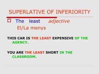 SUPERLATIVE OF INFERIORITY
 The least adjective
El/La menys
THIS CAR IS THE LEAST EXPENSIVE OF THE
AGENCY.
YOU ARE THE LEAST SHORT IN THE
CLASSROOM.
 