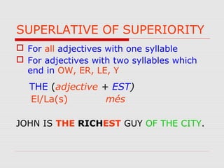 SUPERLATIVE OF SUPERIORITY
 For all adjectives with one syllable
 For adjectives with two syllables which
end in OW, ER, LE, Y
THE (adjective + EST)
El/La(s) més
JOHN IS THE RICHEST GUY OF THE CITY.
 