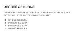 DEGREE OF BURNS
THERE ARE 4 DEGREES OF BURNS CLASSIFIED ON THE BASIS OF
EXTENT OF LAYERS INVOLVED BY THE INJURY.
❖ 1ST DEGREE BURN
❖ 2ND DEGREE BURN
❖ 3RD DEGREE BURN
❖ 4TH DEGREE BURN
 