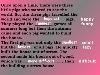 Once upon a time, there were three
little pigs who wanted to see the
world. So, the three pigs travelled the
                        happiest
world and were the ____________ pigs.     happy
                   funniest
They played the _________ games all       funny
summer long but then the autumn
came and each pig wanted to build
the house.
                                 smallest
The first pig was not only the ________ small
          laziest
but the ________ of all pigs. He quickly lazy
built the house out of straw. The
second made his house out of wood,
                more difficult
which was ____________________, than difficult
the building a straw house.
 