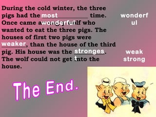 During the cold winter, the three
pigs had the most
              _______________ time. wonderf
Once came an angry wolf who
             wonderful                 ul
wanted to eat the three pigs. The
houses of first two pigs were
weaker than the house of the third
________,
                         stronges
pig. His house was the __________.    weak
                         t
The wolf could not get into the      strong
house.
 