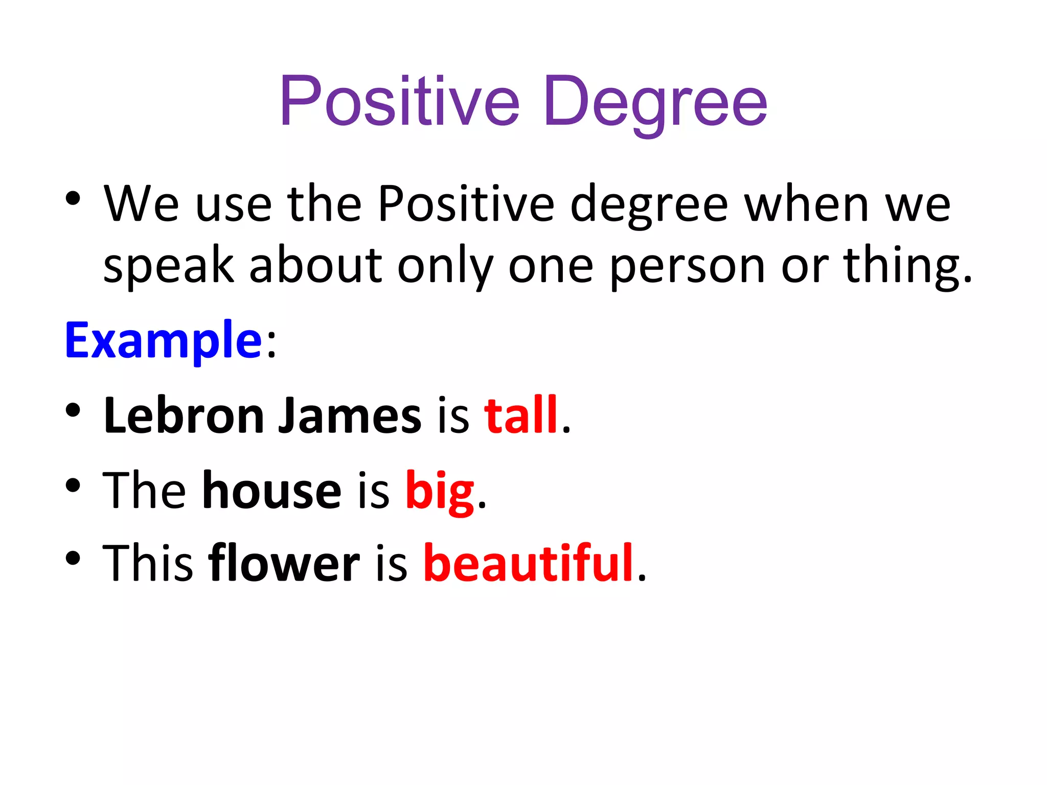 Positive Degree
• We use the Positive degree when we
speak about only one person or thing.
Example:
• Lebron James is tall.
• The house is big.
• This flower is beautiful.
 