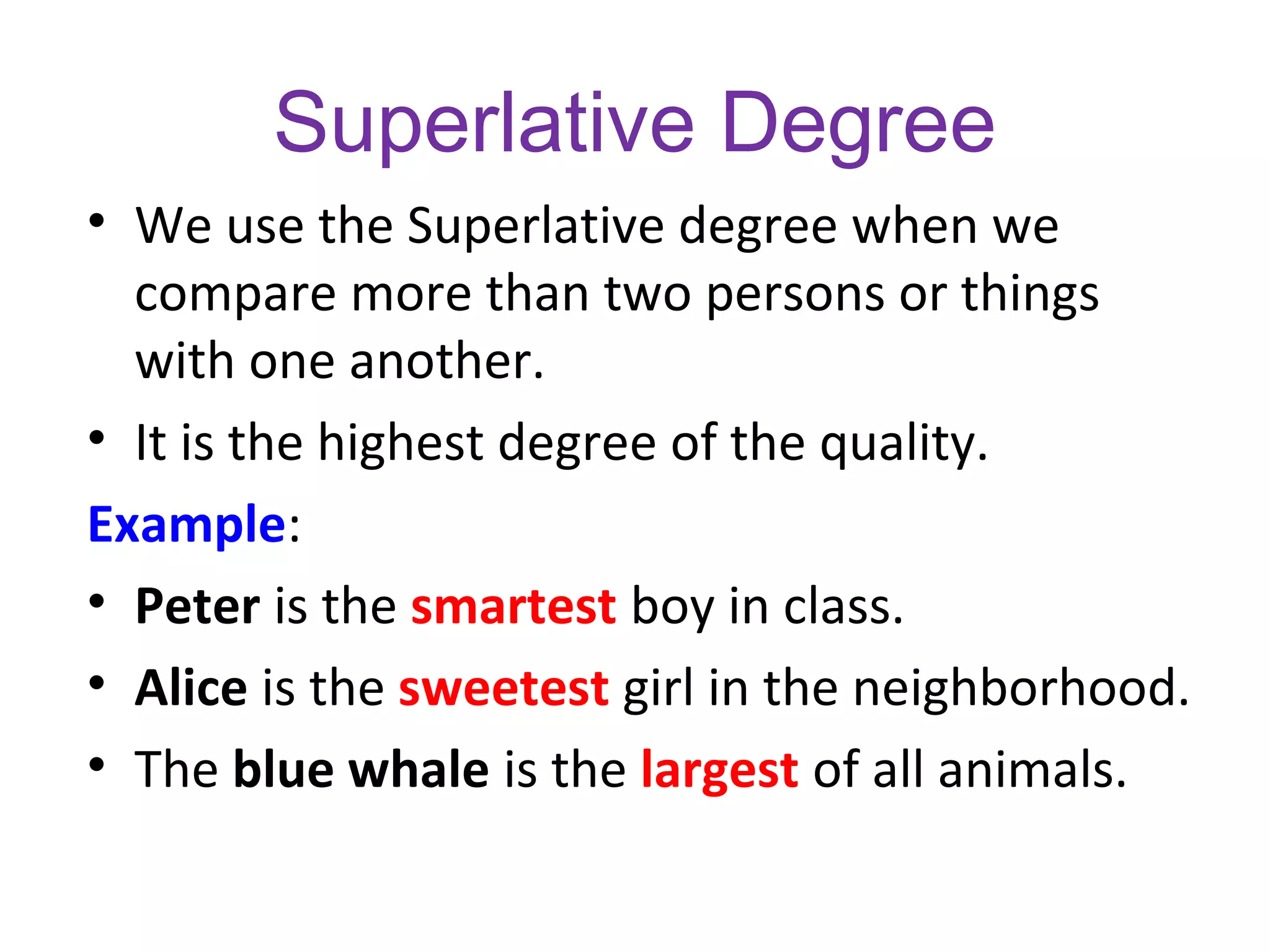 Superlative Degree
• We use the Superlative degree when we
compare more than two persons or things
with one another.
• It is the highest degree of the quality.
Example:
• Peter is the smartest boy in class.
• Alice is the sweetest girl in the neighborhood.
• The blue whale is the largest of all animals.
 