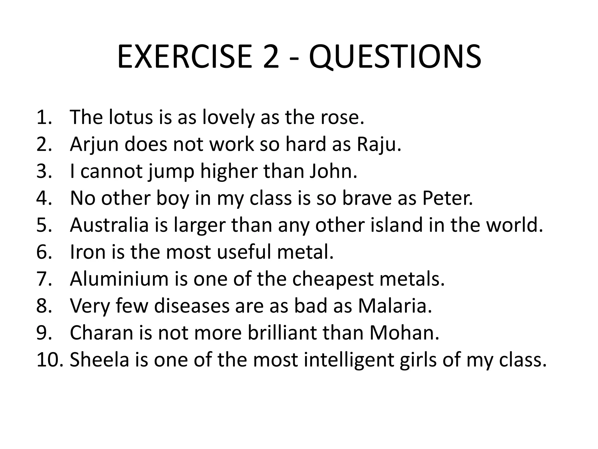 EXERCISE 2 - QUESTIONS
1. The lotus is as lovely as the rose.
2. Arjun does not work so hard as Raju.
3. I cannot jump higher than John.
4. No other boy in my class is so brave as Peter.
5. Australia is larger than any other island in the world.
6. Iron is the most useful metal.
7. Aluminium is one of the cheapest metals.
8. Very few diseases are as bad as Malaria.
9. Charan is not more brilliant than Mohan.
10. Sheela is one of the most intelligent girls of my class.

 