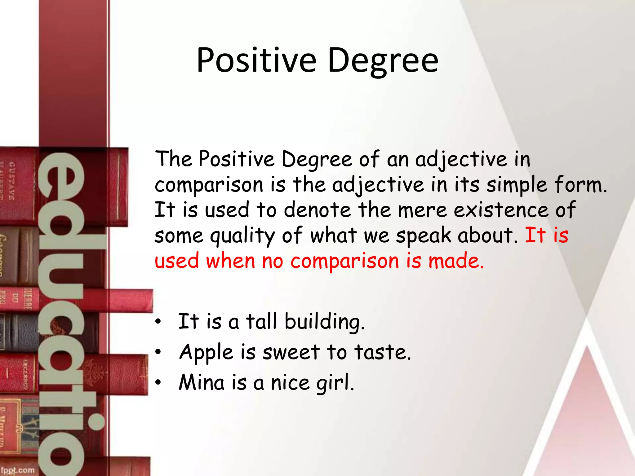 Positive Degree
The Positive Degree of an adjective in
comparison is the adjective in its simple form.
It is used to denote the mere existence of
some quality of what we speak about. It is
used when no comparison is made.
• It is a tall building.
• Apple is sweet to taste.
• Mina is a nice girl.
 