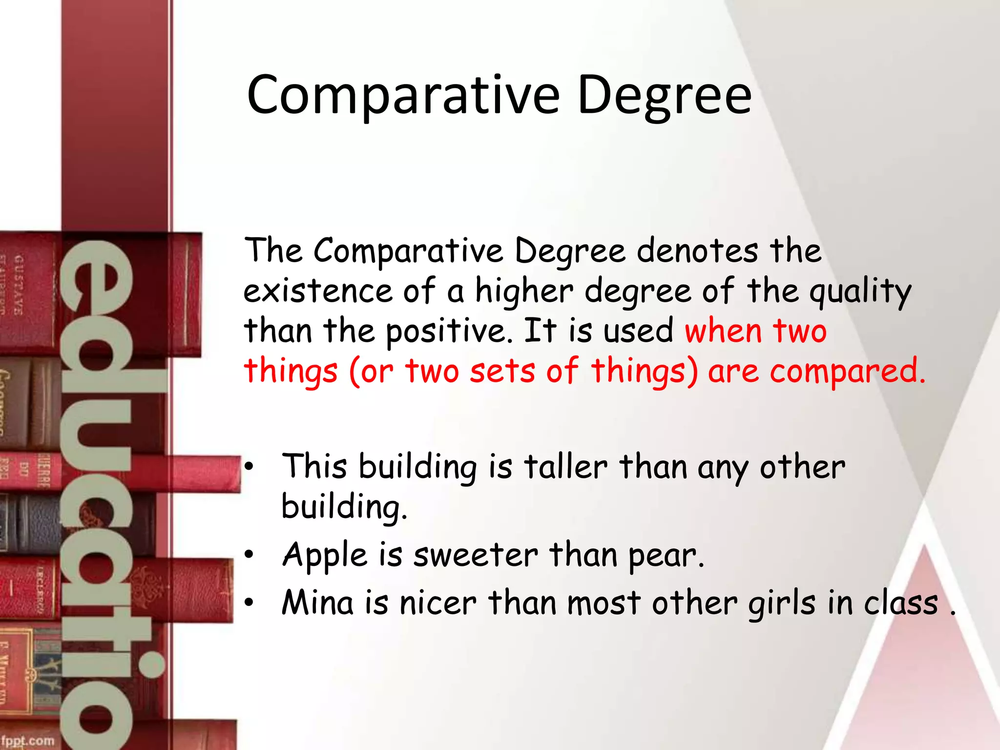 Comparative Degree
The Comparative Degree denotes the
existence of a higher degree of the quality
than the positive. It is used when two
things (or two sets of things) are compared.
• This building is taller than any other
building.
• Apple is sweeter than pear.
• Mina is nicer than most other girls in class .
 