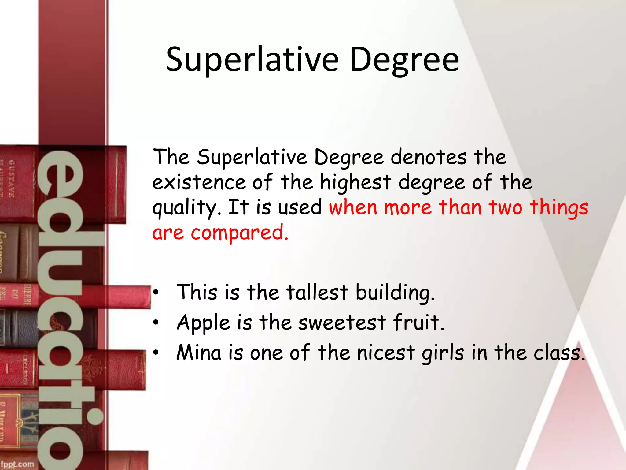 Superlative Degree
The Superlative Degree denotes the
existence of the highest degree of the
quality. It is used when more than two things
are compared.
• This is the tallest building.
• Apple is the sweetest fruit.
• Mina is one of the nicest girls in the class.
 