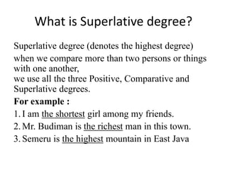 What is Superlative degree?
Superlative degree (denotes the highest degree)
when we compare more than two persons or things
with one another,
we use all the three Positive, Comparative and
Superlative degrees.
For example :
1.I am the shortest girl among my friends.
2.Mr. Budiman is the richest man in this town.
3.Semeru is the highest mountain in East Java
 