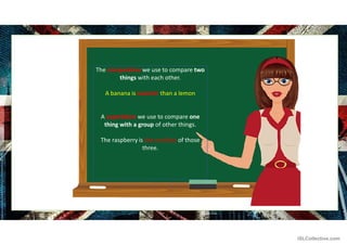 The comparative we use to compare two
things with each other.
A banana is sweeter than a lemon
A superlative we use to compare one
thing with a group of other things.
The raspberry is the smallest of those
three.
iSLCollective.com
 