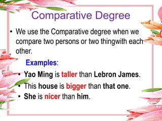 Comparative Degree
• We use the Comparative degree when we
compare two persons or two thingwith each
other.
Examples:
• Yao Ming is taller than Lebron James.
• This house is bigger than that one.
• She is nicer than him.
 