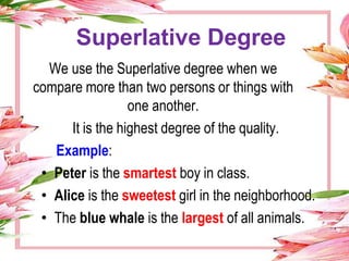 Superlative Degree
We use the Superlative degree when we
compare more than two persons or things with
one another.
It is the highest degree of the quality.
Example:
• Peter is the smartest boy in class.
• Alice is the sweetest girl in the neighborhood.
• The blue whale is the largest of all animals.
 