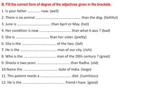B. Fill the correct form of degree of the adjectives given in the brackets.
1. Is your father ………….. now. (well)
2. There is no animal ………………………………………….. than the dog. (faithful)
3. June is ……………………..……….. than April or May. (hot)
4. Her condition is now …………………………….. than what it was ? (bad)
5. She is ………………………..…….. than her sister. (pretty)
6. Sita is the ……………………………….. of the two. (tall)
7. He is the ……………………………..….. man of our city. (rich)
8. Who is the ……………………………... man of the 20th century ? (great)
9. Sheela is two years ………………………………. than Radha. (old)
10.Name the ……………………………….. state of India. (large)
11. This patient needs a ………………………..….. diet. (nutritious)
12. He is the ……………………………………….. friend I have. (good)
 