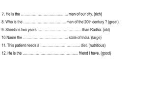 7. He is the ……………………………..….. man of our city. (rich)
8. Who is the ……………………………... man of the 20th century ? (great)
9. Sheela is two years ………………………………. than Radha. (old)
10.Name the ……………………………….. state of India. (large)
11. This patient needs a ………………………..….. diet. (nutritious)
12. He is the ……………………………………….. friend I have. (good)
 