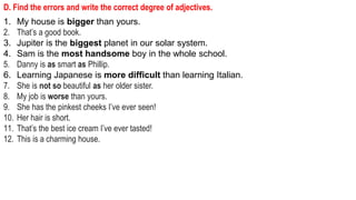D. Find the errors and write the correct degree of adjectives.
1. My house is bigger than yours.
2. That’s a good book.
3. Jupiter is the biggest planet in our solar system.
4. Sam is the most handsome boy in the whole school.
5. Danny is as smart as Phillip.
6. Learning Japanese is more difficult than learning Italian.
7. She is not so beautiful as her older sister.
8. My job is worse than yours.
9. She has the pinkest cheeks I’ve ever seen!
10. Her hair is short.
11. That’s the best ice cream I’ve ever tasted!
12. This is a charming house.
 